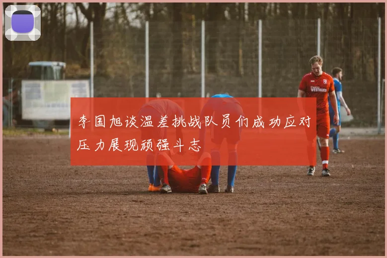 李国旭谈温差挑战队员们成功应对压力展现顽强斗志