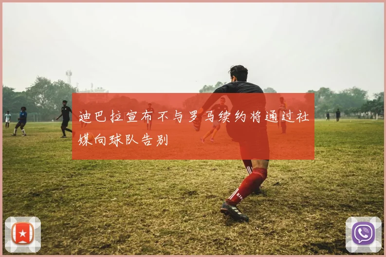 迪巴拉宣布不与罗马续约将通过社媒向球队告别