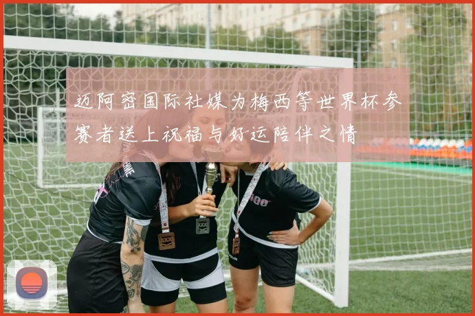 迈阿密国际社媒为梅西等世界杯参赛者送上祝福与好运陪伴之情