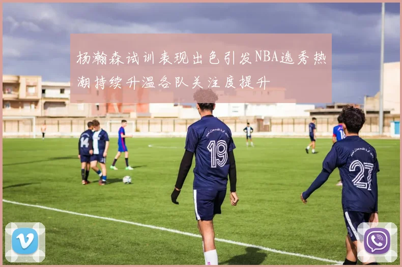 杨瀚森试训表现出色引发NBA选秀热潮持续升温各队关注度提升