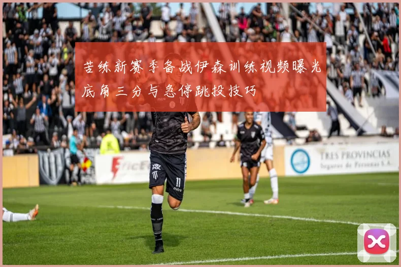 苦练新赛季备战伊森训练视频曝光底角三分与急停跳投技巧