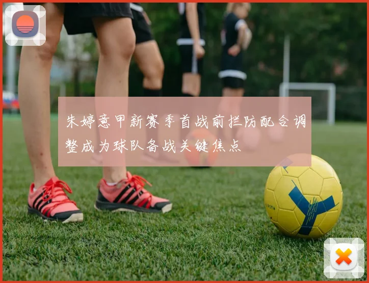 朱婷意甲新赛季首战前拦防配合调整成为球队备战关键焦点