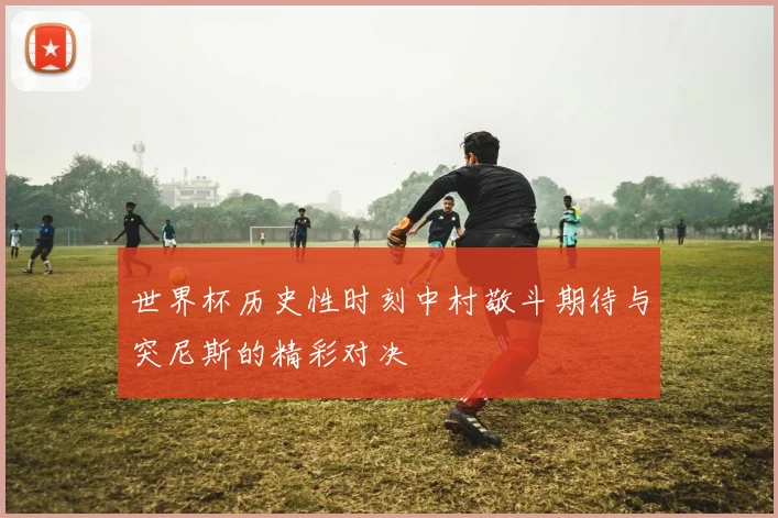 世界杯历史性时刻中村敬斗期待与突尼斯的精彩对决