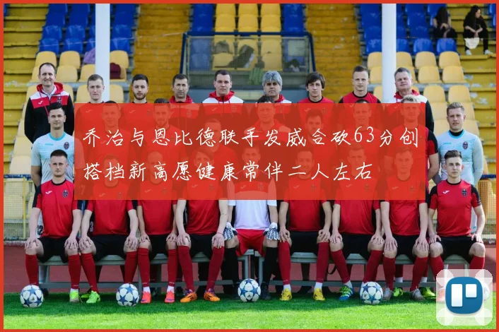 乔治与恩比德联手发威合砍63分创搭档新高愿健康常伴二人左右