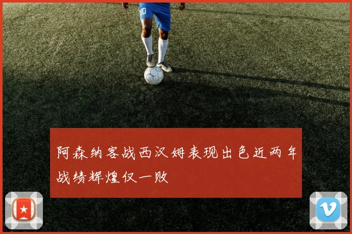阿森纳客战西汉姆表现出色近两年战绩辉煌仅一败