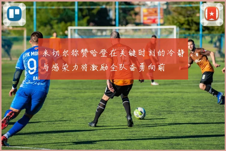 米切尔称赞哈登在关键时刻的冷静与感染力将激励全队奋勇向前