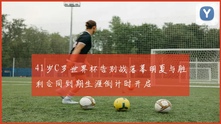 41岁C罗世界杯告别战落幕明夏与胜利合同到期生涯倒计时开启
