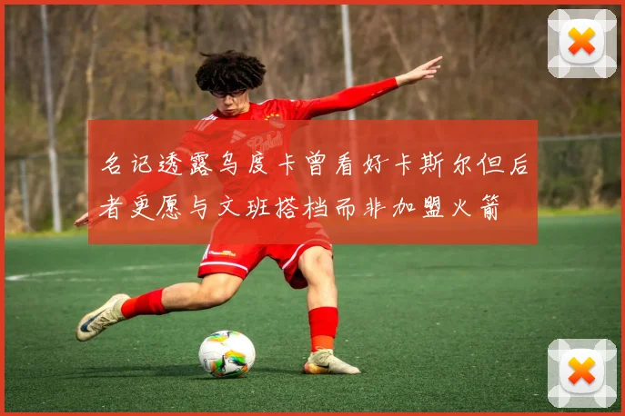 名记透露乌度卡曾看好卡斯尔但后者更愿与文班搭档而非加盟火箭