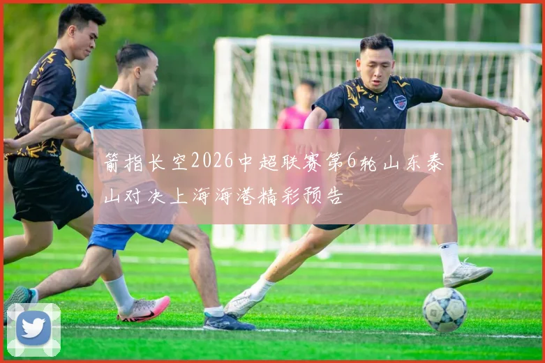 箭指长空2026中超联赛第6轮山东泰山对决上海海港精彩预告