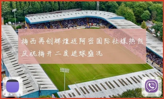 梅西再创辉煌迈阿密国际社媒热烈庆祝梅开二度进球盛况