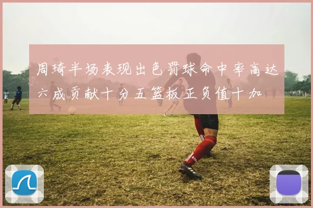 周琦半场表现出色罚球命中率高达六成贡献十分五篮板正负值十加