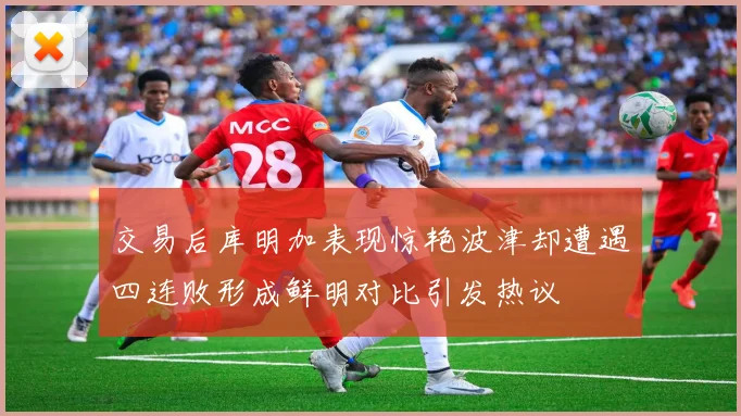 交易后库明加表现惊艳波津却遭遇四连败形成鲜明对比引发热议