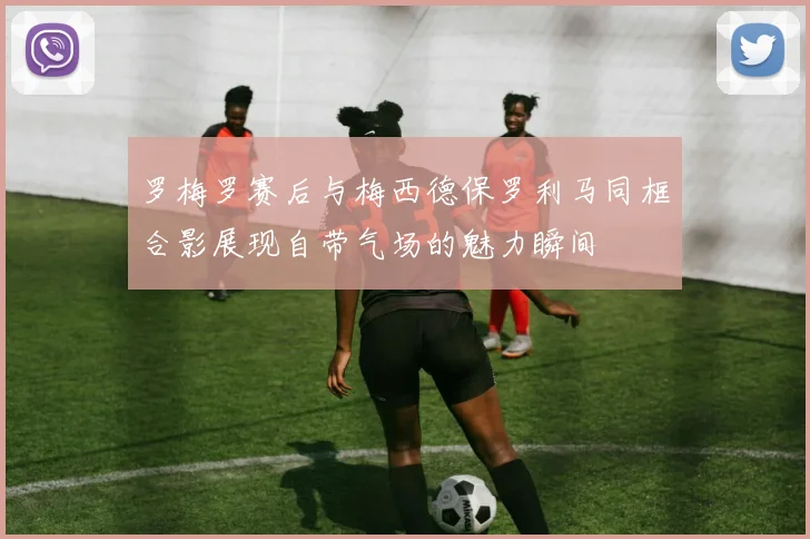 罗梅罗赛后与梅西德保罗利马同框合影展现自带气场的魅力瞬间