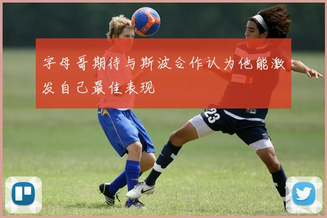 字母哥期待与斯波合作认为他能激发自己最佳表现