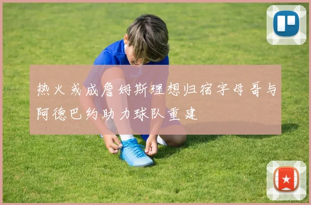热火或成詹姆斯理想归宿字母哥与阿德巴约助力球队重建