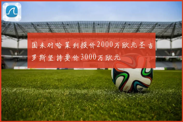 国米对哈莱利报价2000万欧元圣吉罗斯坚持要价3000万欧元