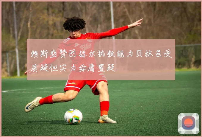 赖斯盛赞图赫尔执教能力贝林虽受质疑但实力毋庸置疑