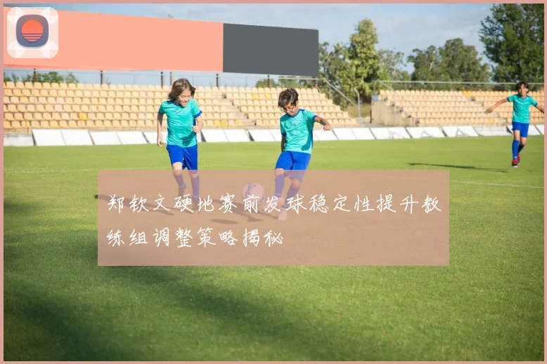 郑钦文硬地赛前发球稳定性提升教练组调整策略揭秘