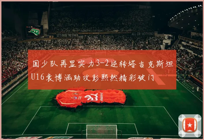国少队再显实力3-2逆转塔吉克斯坦U16袁博涵助攻彭熙然精彩破门