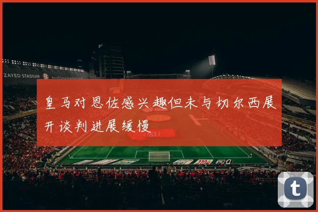 皇马对恩佐感兴趣但未与切尔西展开谈判进展缓慢