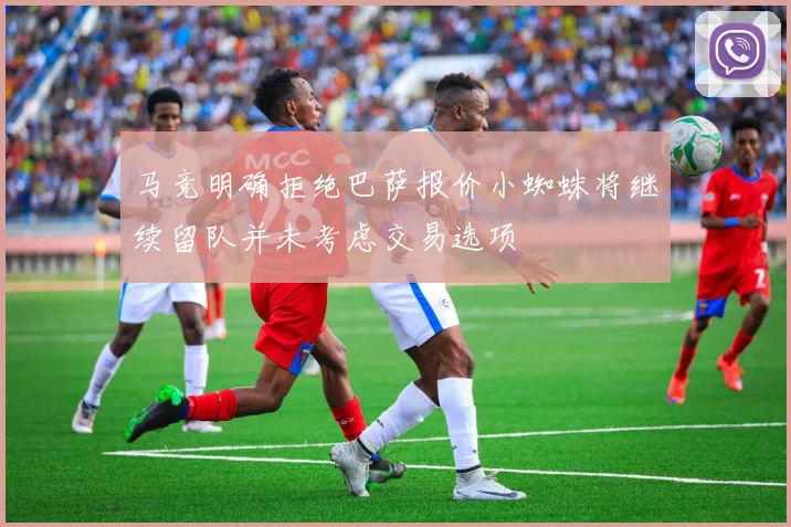 马竞明确拒绝巴萨报价小蜘蛛将继续留队并未考虑交易选项