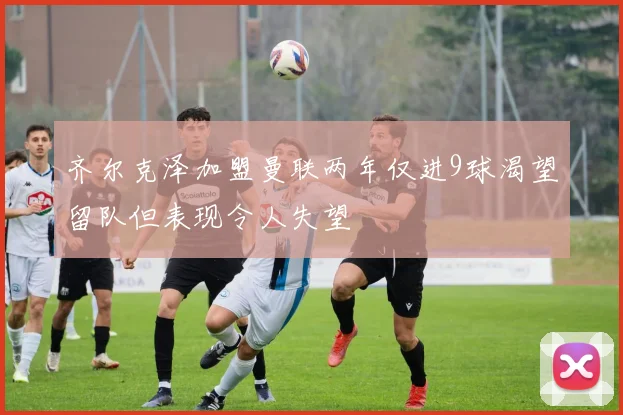 齐尔克泽加盟曼联两年仅进9球渴望留队但表现令人失望