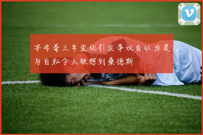 字母哥三年变化引发争议自以为是与自私令人联想到桑德斯