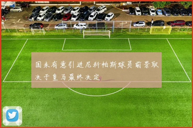 国米有意引进尼科帕斯球员前景取决于皇马最终决定