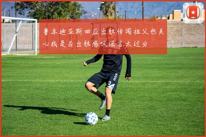 鲁本迪亚斯回应出轨传闻祖父也关心我是否出轨感叹谣言太过分