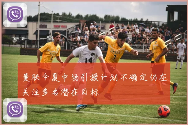 曼联今夏中场引援计划不确定仍在关注多名潜在目标