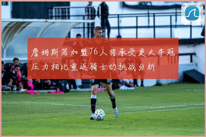 詹姆斯若加盟76人将承受更大夺冠压力相比重返骑士的挑战分析