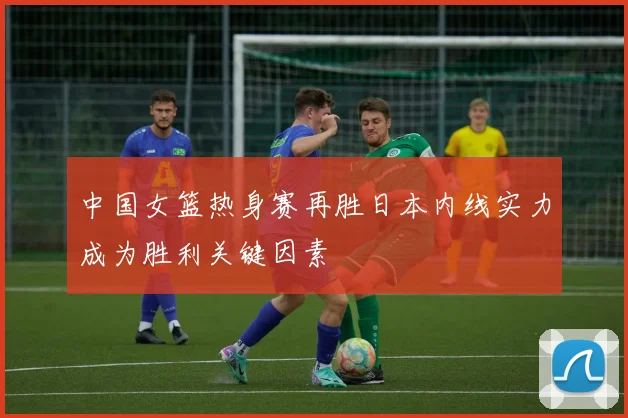 中国女篮热身赛再胜日本内线实力成为胜利关键因素
