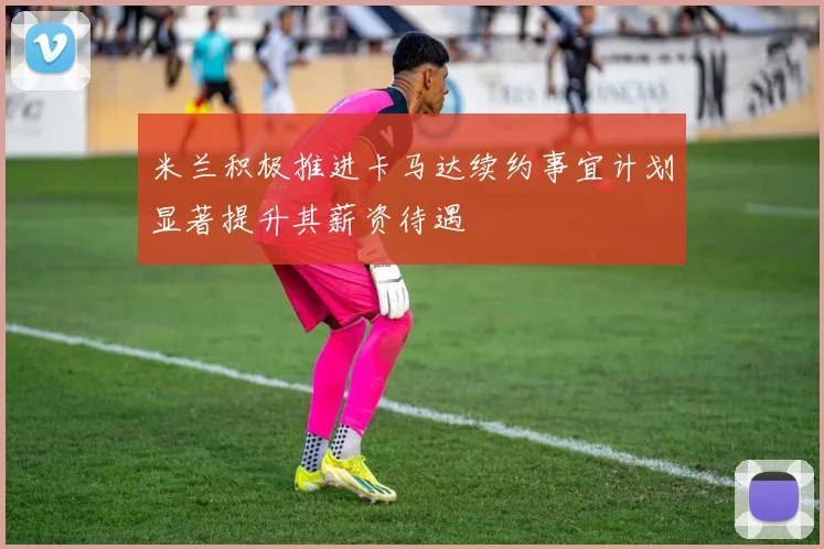 米兰积极推进卡马达续约事宜计划显著提升其薪资待遇