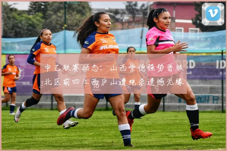 中乙联赛动态：山西崇德强势晋级北区前四江西庐山遭绝杀遗憾无缘南区前四