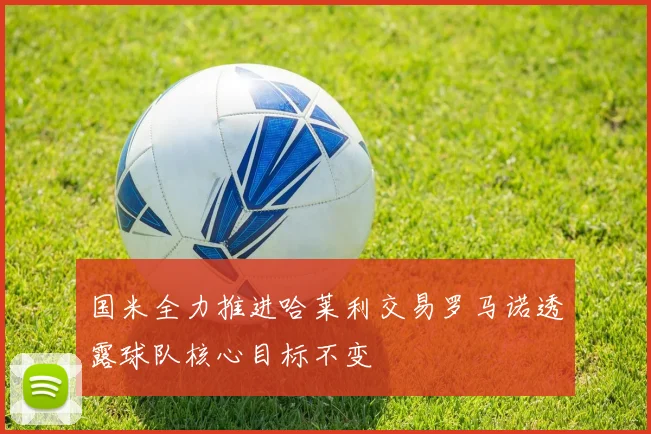 国米全力推进哈莱利交易罗马诺透露球队核心目标不变