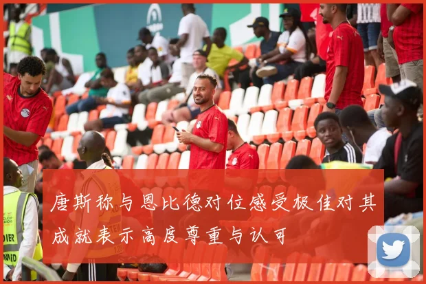 唐斯称与恩比德对位感受极佳对其成就表示高度尊重与认可