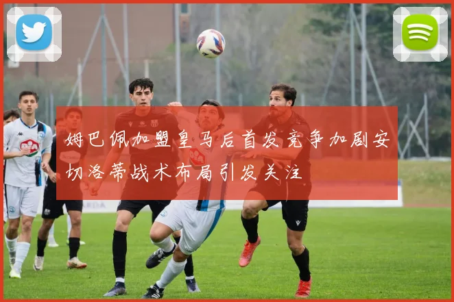 姆巴佩加盟皇马后首发竞争加剧安切洛蒂战术布局引发关注