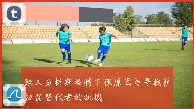 欧文分析斯洛特下课原因与寻找萨拉赫替代者的挑战